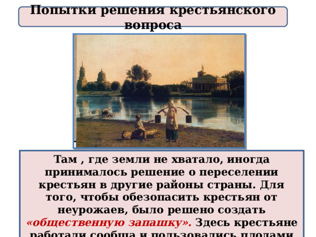 Попытки решения крестьянского вопроса Там , где земли не хватало, иногда принималось решение о переселении крестьян в другие районы страны. Для того, чтобы обезопасить крестьян от неурожаев, было решено создать «общественную запашку».  Здесь крестьяне работали сообща и пользовались плодами общего труда. 