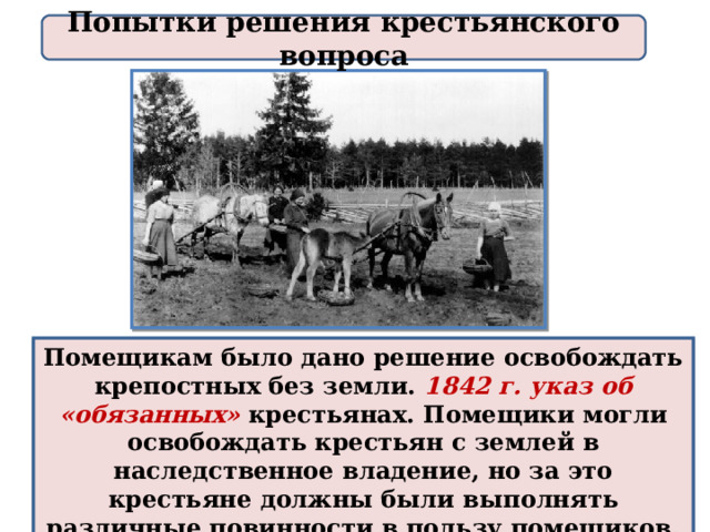 Попытки решения крестьянского вопроса Помещикам было дано решение освобождать крепостных без земли. 1842 г. указ об «обязанных» крестьянах. Помещики могли освобождать крестьян с землей в наследственное владение, но за это крестьяне должны были выполнять различные повинности в пользу помещиков. 