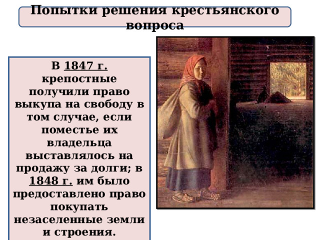 Попытки решения крестьянского вопроса В 1847 г. крепостные получили право выкупа на свободу в том случае, если поместье их владельца выставлялось на продажу за долги; в 1848 г. им было предоставлено право покупать незаселенные земли и строения. Крепостное право в России продолжало сохраняться. 