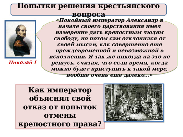 Попытки решения крестьянского вопроса «Покойный император Александр в начале своего царствования имел намерение дать крепостным людям свободу, но потом сам отклонился от своей мысли, как совершенно еще преждевременной и невозможной в исполнении. Я так же никогда на это не решусь, считая, что если время, когда можно будет приступить к такой мере, вообще очень еще далеко…» Николай I Как император объяснял свой отказ от попыток отмены крепостного права? 
