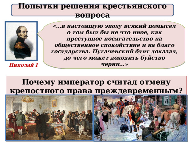 Попытки решения крестьянского вопроса «…в настоящую эпоху всякий помысел о том был бы не что иное, как преступное посягательство на общественное спокойствие и на благо государства. Пугачевский бунт доказал, до чего может доходить буйство черни…» Николай I Почему император считал отмену крепостного права преждевременным? 
