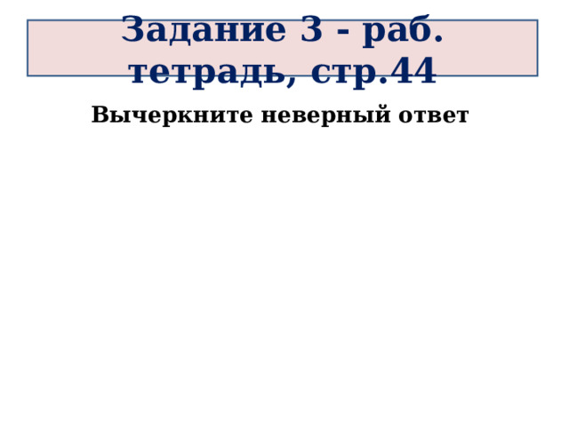 Задание 3 - раб. тетрадь, стр.44 Вычеркните неверный ответ 