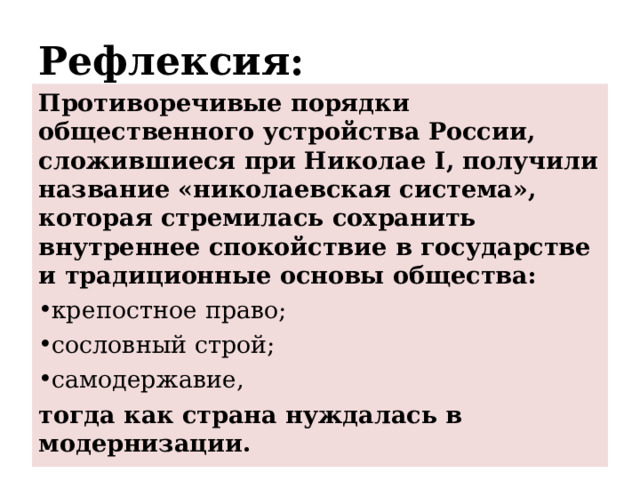 Рефлексия: Противоречивые порядки общественного устройства России, сложившиеся при Николае I , получили название «николаевская система», которая стремилась сохранить внутреннее спокойствие в государстве и традиционные основы общества: крепостное право; сословный строй; самодержавие, тогда как страна нуждалась в модернизации.   