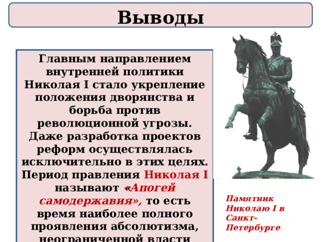 Выводы Главным направлением внутренней политики Николая I стало укрепление положения дворянства и борьба против революционной угрозы. Даже разработка проектов реформ осуществлялась исключительно в этих целях. Период правления Николая I называют « Апогей самодержавия»,  то есть время наиболее полного проявления абсолютизма, неограниченной власти монарха во всех сферах жизни России. Памятник Николаю I в Санкт - Петербурге 