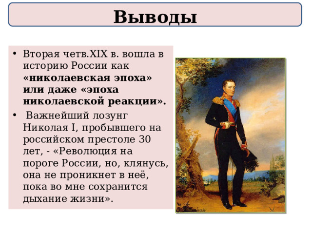 Выводы Вторая четв.XIX в. вошла в историю России как «николаевская эпоха» или даже «эпоха николаевской реакции».  Важнейший лозунг Николая I, пробывшего на российском престоле 30 лет, - «Революция на пороге России, но, клянусь, она не проникнет в неё, пока во мне сохранится дыхание жизни». 