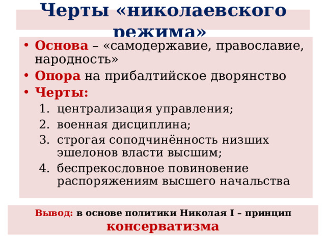  Черты «николаевского режима»   Основа – «самодержавие, православие, народность» Опора на прибалтийское дворянство Черты: централизация управления; военная дисциплина; строгая соподчинённость низших эшелонов власти высшим; беспрекословное повиновение распоряжениям высшего начальства централизация управления; военная дисциплина; строгая соподчинённость низших эшелонов власти высшим; беспрекословное повиновение распоряжениям высшего начальства Вывод: в основе политики Николая I – принцип консерватизма 