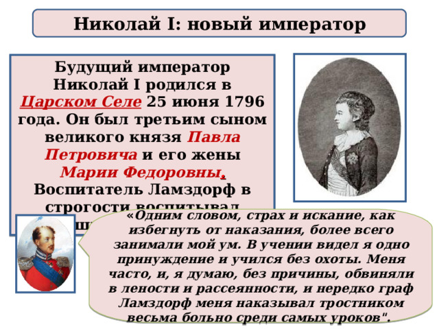 Николай I: новый император Будущий император Николай I родился в Царском Селе  25 июня 1796 года. Он был третьим сыном великого князя Павла Петровича  и его жены Марии Федоровны . Воспитатель Ламздорф в строгости воспитывал младших сыновей Павла.  « Одним словом, страх и искание, как избегнуть от наказания, более всего занимали мой ум. В учении видел я одно принуждение и учился без охоты. Меня часто, и, я думаю, без причины, обвиняли в лености и рассеянности, и нередко граф Ламздорф меня наказывал тростником весьма больно среди самых уроков