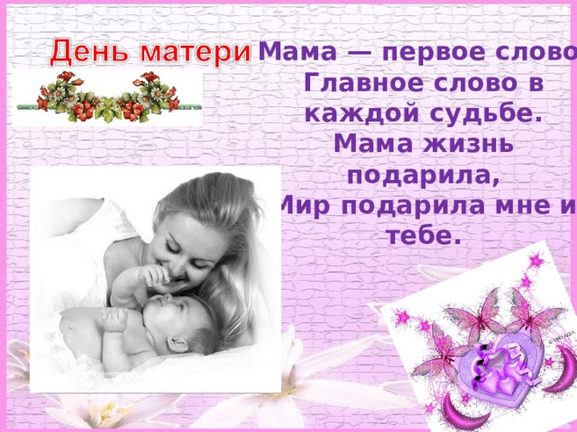 Мама — первое слово,  Главное слово в каждой судьбе.  Мама жизнь подарила,  Мир подарила мне и тебе.  