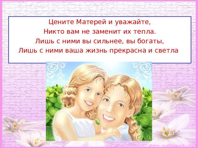 Цените Матерей и уважайте, Никто вам не заменит их тепла. Лишь с ними вы сильнее, вы богаты, Лишь с ними ваша жизнь прекрасна и светла ! 