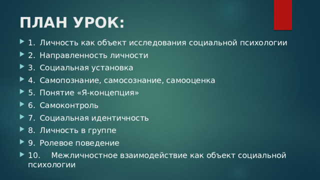 ПЛАН УРОК: 1.  Личность как объект исследования социальной психологии 2.  Направленность личности  3.  Социальная установка  4.  Самопознание, самосознание, самооценка  5.  Понятие «Я-концепция»  6.  Самоконтроль  7.  Социальная идентичность  8.  Личность в группе  9.  Ролевое поведение  10.  Межличностное взаимодействие как объект социальной психологии 