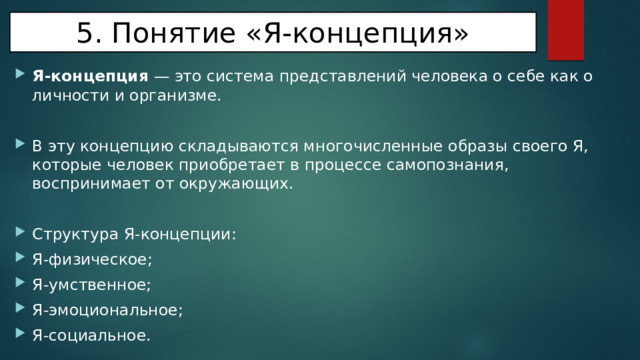 5. Понятие «Я-концепция» Я-концепция — это система представлений человека о себе как о личности и организме. В эту концепцию складываются многочисленные образы своего Я, которые человек приобретает в процессе самопознания, воспринимает от окружающих. Структура Я-концепции: Я-физическое; Я-умственное; Я-эмоциональное; Я-социальное. 