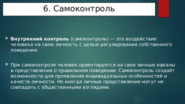 6. Самоконтроль   Внутренний контроль (самоконтроль) — это воздействие человека на свою личность с целью регулирования собственного поведения. При самоконтроле человек ориентируется на свои личные идеалы и представления о правильном поведении. Самоконтроль создаёт возможности для проявления индивидуальных особенностей и качеств личности. Но иногда личные представления могут не совпадать с общественными взглядами. 