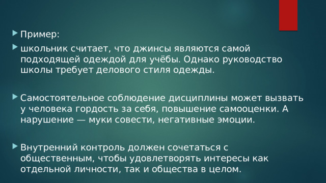 Пример: школьник считает, что джинсы являются самой подходящей одеждой для учёбы. Однако руководство школы требует делового стиля одежды. Самостоятельное соблюдение дисциплины может вызвать у человека гордость за себя, повышение самооценки. А нарушение — муки совести, негативные эмоции. Внутренний контроль должен сочетаться с общественным, чтобы удовлетворять интересы как отдельной личности, так и общества в целом. 
