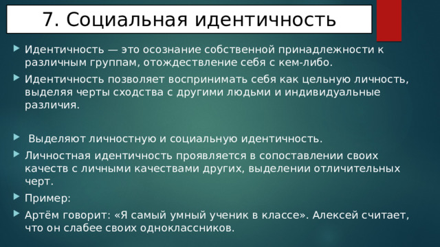 7. Социальная идентичность Идентичность — это осознание собственной принадлежности к различным группам, отождествление себя с кем-либо. Идентичность позволяет воспринимать себя как цельную личность, выделяя черты сходства с другими людьми и индивидуальные различия.  Выделяют личностную и социальную идентичность. Личностная идентичность проявляется в сопоставлении своих качеств с личными качествами других, выделении отличительных черт. Пример: Артём говорит: «Я самый умный ученик в классе». Алексей считает, что он слабее своих одноклассников. 