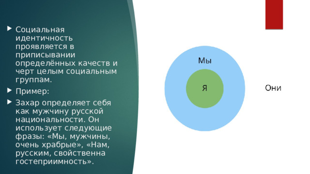 Социальная идентичность проявляется в приписывании определённых качеств и черт целым социальным группам. Пример: Захар определяет себя как мужчину русской национальности. Он использует следующие фразы: «Мы, мужчины, очень храбрые», «Нам, русским, свойственна гостеприимность». 