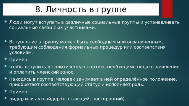 8. Личность в группе Люди могут вступать в различные социальные группы и устанавливать социальные связи с их участниками. Вступление в группу может быть свободным или ограниченным, требующим соблюдения формальных процедур или соответствия условиям. Пример: чтобы вступить в политическую партию, необходимо подать заявление и оплатить членский взнос. Находясь в группе, человек занимает в ней определённое положение, приобретает соответствующий статус и исполняет роль. Пример: лидер или аутсайдер (отстающий, посторонний). 