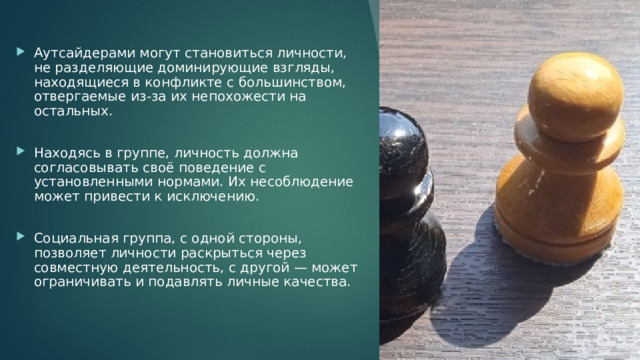 Аутсайдерами могут становиться личности, не разделяющие доминирующие взгляды, находящиеся в конфликте с большинством, отвергаемые из-за их непохожести на остальных. Находясь в группе, личность должна согласовывать своё поведение с установленными нормами. Их несоблюдение может привести к исключению. Социальная группа, с одной стороны, позволяет личности раскрыться через совместную деятельность, с другой — может ограничивать и подавлять личные качества. 