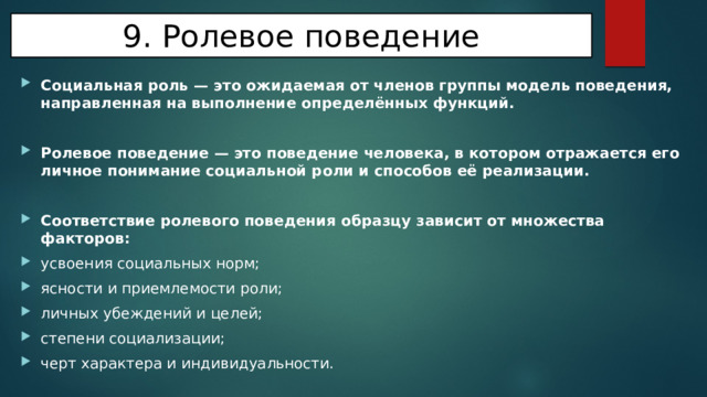 9. Ролевое поведение Социальная роль — это ожидаемая от членов группы модель поведения, направленная на выполнение определённых функций.  Ролевое поведение — это поведение человека, в котором отражается его личное понимание социальной роли и способов её реализации.  Соответствие ролевого поведения образцу зависит от множества факторов: усвоения социальных норм; ясности и приемлемости роли; личных убеждений и целей; степени социализации; черт характера и индивидуальности. 