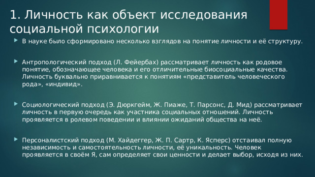 1. Личность как объект исследования социальной психологии В науке было сформировано несколько взглядов на понятие личности и её структуру. Антропологический подход (Л. Фейербах) рассматривает личность как родовое понятие, обозначающее человека и его отличительные биосоциальные качества. Личность буквально приравнивается к понятиям «представитель человеческого рода», «индивид». Социологический подход (Э. Дюркгейм, Ж. Пиаже, Т. Парсонс, Д. Мид) рассматривает личность в первую очередь как участника социальных отношений. Личность проявляется в ролевом поведении и влиянии ожиданий общества на неё. Персоналистский подход (М. Хайдеггер, Ж. П. Сартр, К. Ясперс) отстаивал полную независимость и самостоятельность личности, её уникальность. Человек проявляется в своём Я, сам определяет свои ценности и делает выбор, исходя из них. 