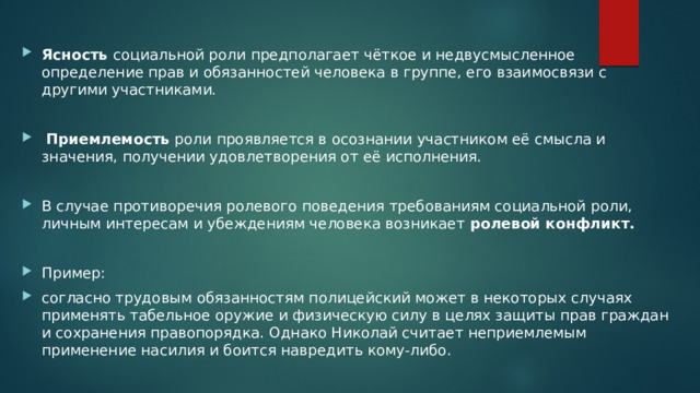 Ясность социальной роли предполагает чёткое и недвусмысленное определение прав и обязанностей человека в группе, его взаимосвязи с другими участниками.  Приемлемость роли проявляется в осознании участником её смысла и значения, получении удовлетворения от её исполнения. В случае противоречия ролевого поведения требованиям социальной роли, личным интересам и убеждениям человека возникает ролевой конфликт. Пример: согласно трудовым обязанностям полицейский может в некоторых случаях применять табельное оружие и физическую силу в целях защиты прав граждан и сохранения правопорядка. Однако Николай считает неприемлемым применение насилия и боится навредить кому-либо. 