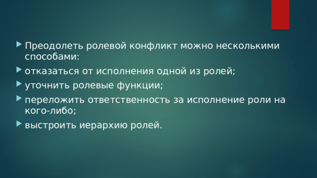Преодолеть ролевой конфликт можно несколькими способами: отказаться от исполнения одной из ролей; уточнить ролевые функции; переложить ответственность за исполнение роли на кого-либо; выстроить иерархию ролей. 