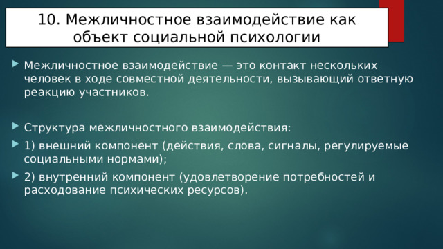10. Межличностное взаимодействие как объект социальной психологии Межличностное взаимодействие — это контакт нескольких человек в ходе совместной деятельности, вызывающий ответную реакцию участников. Структура межличностного взаимодействия: 1) внешний компонент (действия, слова, сигналы, регулируемые социальными нормами); 2) внутренний компонент (удовлетворение потребностей и расходование психических ресурсов). 