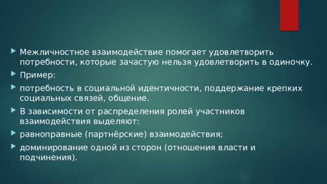 Межличностное взаимодействие помогает удовлетворить потребности, которые зачастую нельзя удовлетворить в одиночку. Пример: потребность в социальной идентичности, поддержание крепких социальных связей, общение. В зависимости от распределения ролей участников взаимодействия выделяют: равноправные (партнёрские) взаимодействия; доминирование одной из сторон (отношения власти и подчинения). 