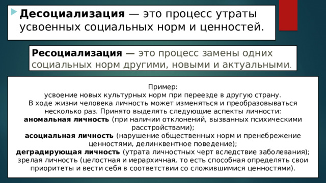 Десоциализация — это процесс утраты усвоенных социальных норм и ценностей. Ресоциализация  — это процесс замены одних социальных норм другими, новыми и актуальными . Пример: усвоение новых культурных норм при переезде в другую страну. В ходе жизни человека личность может изменяться и преобразовываться несколько раз. Принято выделять следующие аспекты личности: аномальная личность (при наличии отклонений, вызванных психическими расстройствами); асоциальная личность (нарушение общественных норм и пренебрежение ценностями, делинквентное поведение); деградирующая личность (утрата личностных черт вследствие заболевания); зрелая личность (целостная и иерархичная, то есть способная определять свои приоритеты и вести себя в соответствии со сложившимися ценностями). 
