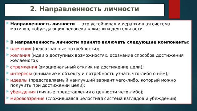 2. Направленность личности Направленность личности — это устойчивая и иерархичная система мотивов, побуждающих человека к жизни и деятельности. В направленность личности принято включать следующие компоненты: влечения (неосознанные потребности); желания (идеи о доступных возможностях, осознание способов достижения желаемого); стремления (эмоциональный отклик на достижение цели); интересы (внимание к объекту и потребность узнать что-либо о нём); идеалы (представляемый наилучший вариант чего-либо, который можно получить при достижении цели); убеждения (личные представления о ценности чего-либо); мировоззрение (сложившаяся целостная система взглядов и убеждений). 