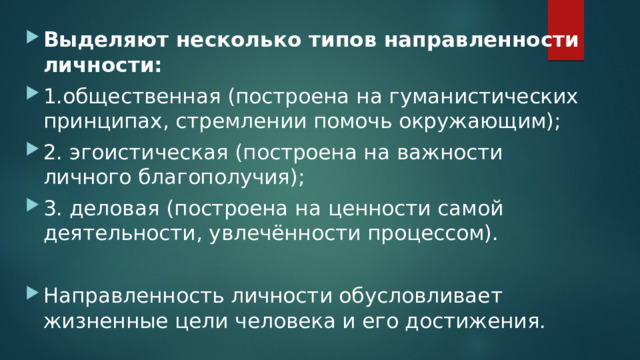 Выделяют несколько типов направленности личности: 1.общественная (построена на гуманистических принципах, стремлении помочь окружающим); 2. эгоистическая (построена на важности личного благополучия); 3. деловая (построена на ценности самой деятельности, увлечённости процессом). Направленность личности обусловливает жизненные цели человека и его достижения. 
