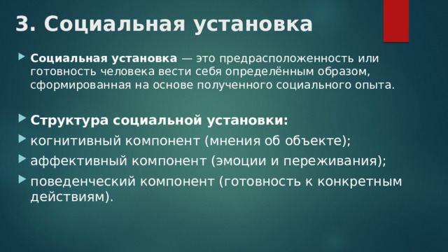 3. Социальная установка Социальная установка — это предрасположенность или готовность человека вести себя определённым образом, сформированная на основе полученного социального опыта. Структура социальной установки: когнитивный компонент (мнения об объекте); аффективный компонент (эмоции и переживания); поведенческий компонент (готовность к конкретным действиям). 