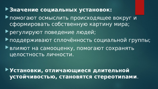 Значение социальных установок: помогают осмыслить происходящее вокруг и сформировать собственную картину мира; регулируют поведение людей; поддерживают сплочённость социальной группы; влияют на самооценку, помогают сохранять целостность личности. Установки, отличающиеся длительной устойчивостью, становятся стереотипами . 