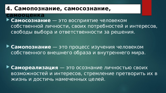 4. Самопознание, самосознание, самооценка   Самосознание — это восприятие человеком собственной личности, своих потребностей и интересов, свободы выбора и ответственности за решения. Самопознание — это процесс изучения человеком собственного внешнего образа и внутреннего мира. Самореализация — это осознание личностью своих возможностей и интересов, стремление претворить их в жизнь и достичь намеченных целей. 