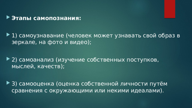 Этапы самопознания:  1) самоузнавание (человек может узнавать свой образ в зеркале, на фото и видео); 2) самоанализ (изучение собственных поступков, мыслей, качеств); 3) самооценка (оценка собственной личности путём сравнения с окружающими или некими идеалами). 