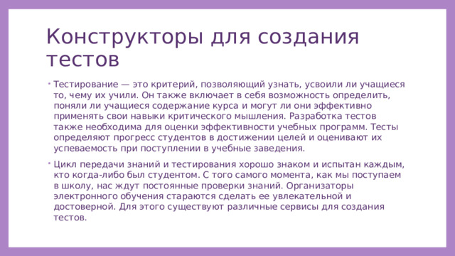Конструкторы для создания тестов Тестирование — это критерий, позволяющий узнать, усвоили ли учащиеся то, чему их учили. Он также включает в себя возможность определить, поняли ли учащиеся содержание курса и могут ли они эффективно применять свои навыки критического мышления. Разработка тестов также необходима для оценки эффективности учебных программ. Тесты определяют прогресс студентов в достижении целей и оценивают их успеваемость при поступлении в учебные заведения. Цикл передачи знаний и тестирования хорошо знаком и испытан каждым, кто когда-либо был студентом. С того самого момента, как мы поступаем в школу, нас ждут постоянные проверки знаний. Организаторы электронного обучения стараются сделать ее увлекательной и достоверной. Для этого существуют различные сервисы для создания тестов. 