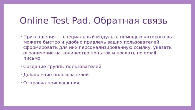 Online Test Pad. Обратная связь Приглашения — специальный модуль, с помощью которого вы можете быстро и удобно привлечь ваших пользователей, сформировать для них персонализированную ссылку, указать ограничение на количество попыток и послать по email письмо. Создание группы пользователей Добавление пользователей Отправка приглашения 