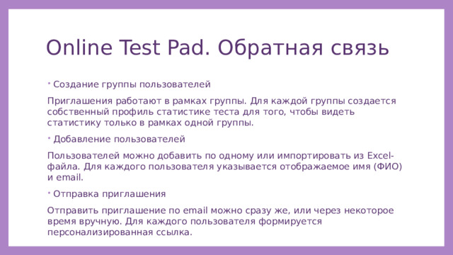 Online Test Pad. Обратная связь Создание группы пользователей Приглашения работают в рамках группы. Для каждой группы создается собственный профиль статистике теста для того, чтобы видеть статистику только в рамках одной группы. Добавление пользователей Пользователей можно добавить по одному или импортировать из Excel-файла. Для каждого пользователя указывается отображаемое имя (ФИО) и email. Отправка приглашения Отправить приглашение по email можно сразу же, или через некоторое время вручную. Для каждого пользователя формируется персонализированная ссылка. 