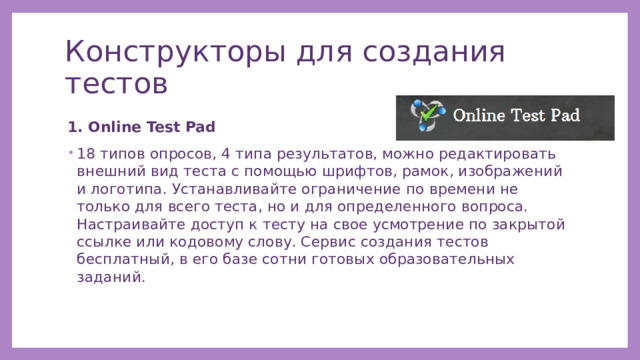 Конструкторы для создания тестов 1. Online Test Pad 18 типов опросов, 4 типа результатов, можно редактировать внешний вид теста с помощью шрифтов, рамок, изображений и логотипа. Устанавливайте ограничение по времени не только для всего теста, но и для определенного вопроса. Настраивайте доступ к тесту на свое усмотрение по закрытой ссылке или кодовому слову. Сервис создания тестов бесплатный, в его базе сотни готовых образовательных заданий. 