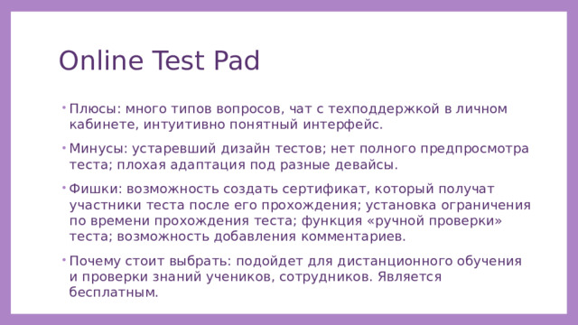Online Test Pad Плюсы: много типов вопросов, чат с техподдержкой в личном кабинете, интуитивно понятный интерфейс. Минусы: устаревший дизайн тестов; нет полного предпросмотра теста; плохая адаптация под разные девайсы. Фишки: возможность создать сертификат, который получат участники теста после его прохождения; установка ограничения по времени прохождения теста; функция «ручной проверки» теста; возможность добавления комментариев. Почему стоит выбрать: подойдет для дистанционного обучения и проверки знаний учеников, сотрудников. Является бесплатным. 