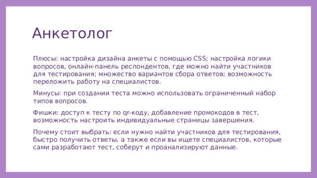 Анкетолог Плюсы: настройка дизайна анкеты с помощью CSS; настройка логики вопросов, онлайн-панель респондентов, где можно найти участников для тестирования; множество вариантов сбора ответов; возможность переложить работу на специалистов. Минусы: при создании теста можно использовать ограниченный набор типов вопросов. Фишки: доступ к тесту по qr-коду, добавление промокодов в тест, возможность настроить индивидуальные страницы завершения. Почему стоит выбрать: если нужно найти участников для тестирования, быстро получить ответы, а также если вы ищете специалистов, которые сами разработают тест, соберут и проанализируют данные. 