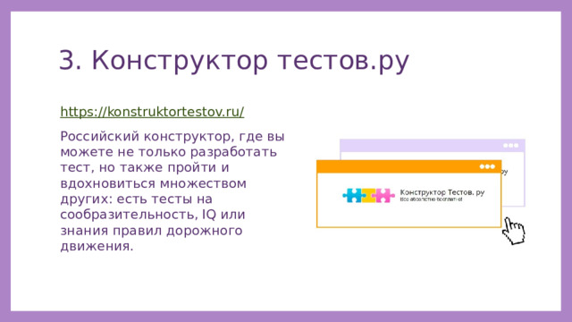 3. Конструктор тестов.ру https://konstruktortestov.ru/ Российский конструктор, где вы можете не только разработать тест, но также пройти и вдохновиться множеством других: есть тесты на сообразительность, IQ или знания правил дорожного движения. 
