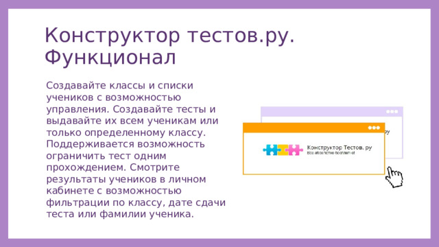 Конструктор тестов.ру. Функционал Создавайте классы и списки учеников с возможностью управления. Создавайте тесты и выдавайте их всем ученикам или только определенному классу. Поддерживается возможность ограничить тест одним прохождением. Смотрите результаты учеников в личном кабинете с возможностью фильтрации по классу, дате сдачи теста или фамилии ученика. 