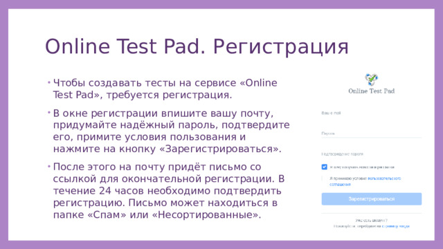 Online Test Pad. Регистрация Чтобы создавать тесты на сервисе «Online Test Pad», требуется регистрация. В окне регистрации впишите вашу почту, придумайте надёжный пароль, подтвердите его, примите условия пользования и нажмите на кнопку «Зарегистрироваться». После этого на почту придёт письмо со ссылкой для окончательной регистрации. В течение 24 часов необходимо подтвердить регистрацию. Письмо может находиться в папке «Спам» или «Несортированные». 