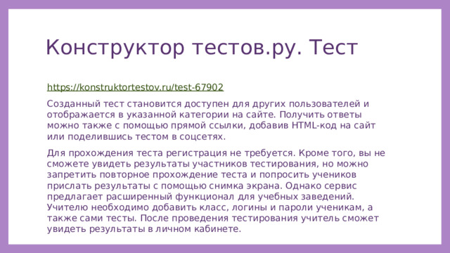 Конструктор тестов.ру. Тест https://konstruktortestov.ru/test-67902 Созданный тест становится доступен для других пользователей и отображается в указанной категории на сайте. Получить ответы можно также с помощью прямой ссылки, добавив HTML-код на сайт или поделившись тестом в соцсетях. Для прохождения теста регистрация не требуется. Кроме того, вы не сможете увидеть результаты участников тестирования, но можно запретить повторное прохождение теста и попросить учеников прислать результаты с помощью снимка экрана. Однако сервис предлагает расширенный функционал для учебных заведений. Учителю необходимо добавить класс, логины и пароли ученикам, а также сами тесты. После проведения тестирования учитель сможет увидеть результаты в личном кабинете. 