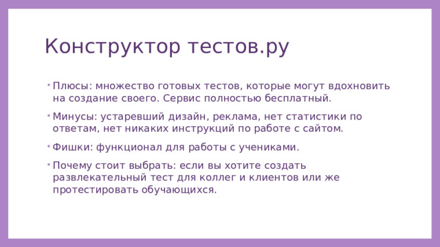 Конструктор тестов.ру Плюсы: множество готовых тестов, которые могут вдохновить на создание своего. Сервис полностью бесплатный. Минусы: устаревший дизайн, реклама, нет статистики по ответам, нет никаких инструкций по работе с сайтом. Фишки: функционал для работы с учениками. Почему стоит выбрать: если вы хотите создать развлекательный тест для коллег и клиентов или же протестировать обучающихся. 