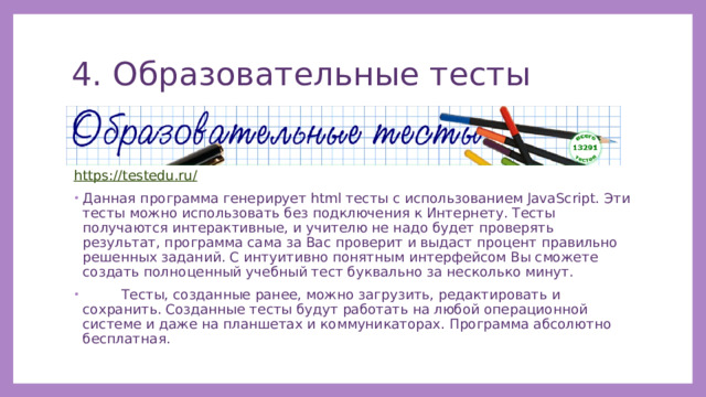 4. Образовательные тесты https://testedu.ru/ Данная программа генерирует html тесты с использованием JavaScript. Эти тесты можно использовать без подключения к Интернету. Тесты получаются интерактивные, и учителю не надо будет проверять результат, программа сама за Вас проверит и выдаст процент правильно решенных заданий. С интуитивно понятным интерфейсом Вы сможете создать полноценный учебный тест буквально за несколько минут.  Тесты, созданные ранее, можно загрузить, редактировать и сохранить. Созданные тесты будут работать на любой операционной системе и даже на планшетах и коммуникаторах. Программа абсолютно бесплатная. 