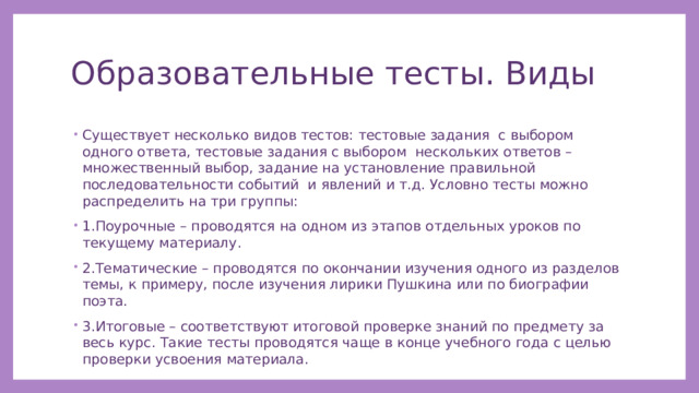 Образовательные тесты. Виды Существует несколько видов тестов: тестовые задания с выбором одного ответа, тестовые задания с выбором нескольких ответов – множественный выбор, задание на установление правильной последовательности событий и явлений и т.д. Условно тесты можно распределить на три группы: 1.Поурочные – проводятся на одном из этапов отдельных уроков по текущему материалу. 2.Тематические – проводятся по окончании изучения одного из разделов темы, к примеру, после изучения лирики Пушкина или по биографии поэта. 3.Итоговые – соответствуют итоговой проверке знаний по предмету за весь курс. Такие тесты проводятся чаще в конце учебного года с целью проверки усвоения материала. 