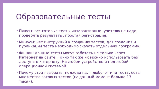 Образовательные тесты Плюсы: все готовые тесты интерактивные, учителю не надо проверять результаты, простая регистрация. Минусы: нет инструкций к созданию тестов, для создания и публикации теста необходимо скачать отдельную программу. Фишки: данные тесты могут работать не только через Интернет на сайте. Точно так же их можно использовать без доступа к интернету. На любом устройстве и под любой операционной системой. Почему стоит выбрать: подходит для любого типа теста, есть множество готовых тестов (на данный момент больше 13 тысяч). 