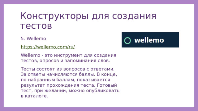 Конструкторы для создания тестов 5. Wellemo https://wellemo.com/ru/ Wellemo - это инструмент для создания тестов, опросов и запоминания слов. Тесты состоят из вопросов с ответами. За ответы начисляются баллы. В конце, по набранным баллам, показывается результат прохождения теста. Готовый тест, при желании, можно опубликовать в каталоге. 
