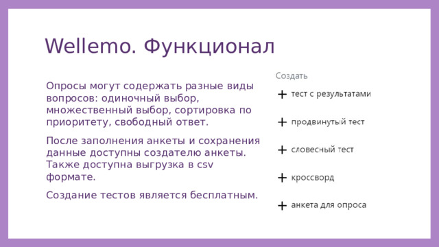 Wellemo. Функционал Опросы могут содержать разные виды вопросов: одиночный выбор, множественный выбор, сортировка по приоритету, свободный ответ. После заполнения анкеты и сохранения данные доступны создателю анкеты. Также доступна выгрузка в csv формате. Создание тестов является бесплатным. 